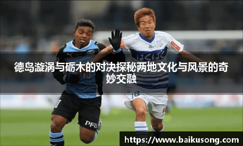 德岛漩涡与砺木的对决探秘两地文化与风景的奇妙交融