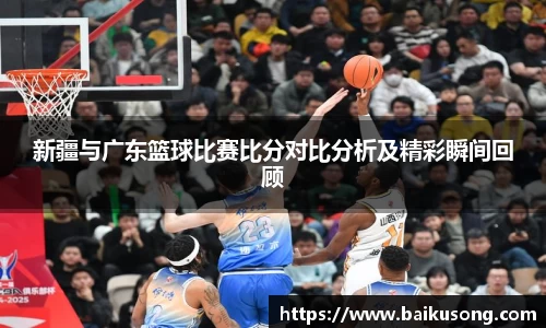 新疆与广东篮球比赛比分对比分析及精彩瞬间回顾
